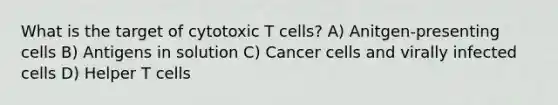 What is the target of cytotoxic T cells? A) Anitgen-presenting cells B) Antigens in solution C) Cancer cells and virally infected cells D) Helper T cells