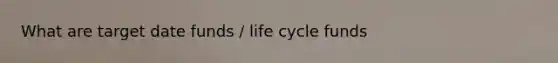 What are target date funds / life cycle funds