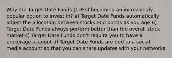 Why are Target Date Funds (TDFs) becoming an increasingly popular option to invest in? a) Target Date Funds automatically adjust the allocation between stocks and bonds as you age B) Target Date Funds always perform better than the overall stock market c) Target Date Funds don't require you to have a brokerage account d) Target Date Funds are tied to a social media account so that you can share updates with your networks