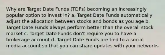 Why are Target Date Funds (TDFs) becoming an increasingly popular option to invest in? a. Target Date Funds automatically adjust the allocation between stocks and bonds as you age b. Target Date Funds always perform better than the overall stock market c. Target Date Funds don't require you to have a brokerage account d. Target Date Funds are tied to a social media account so that you can share updates with your networks