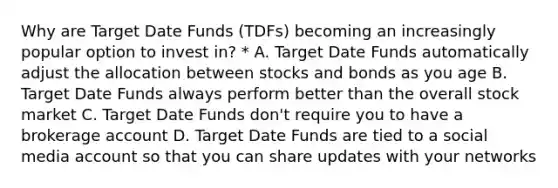 Why are Target Date Funds (TDFs) becoming an increasingly popular option to invest in? * A. Target Date Funds automatically adjust the allocation between stocks and bonds as you age B. Target Date Funds always perform better than the overall stock market C. Target Date Funds don't require you to have a brokerage account D. Target Date Funds are tied to a social media account so that you can share updates with your networks