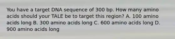 You have a target DNA sequence of 300 bp. How many amino acids should your TALE be to target this region? A. 100 amino acids long B. 300 amino acids long C. 600 amino acids long D. 900 amino acids long