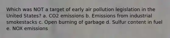 Which was NOT a target of early air pollution legislation in the United States? a. CO2 emissions b. Emissions from industrial smokestacks c. Open burning of garbage d. Sulfur content in fuel e. NOX emissions