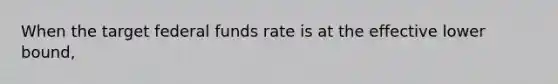 When the target federal funds rate is at the effective lower bound,