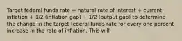 Target federal funds rate = natural rate of interest + current inflation + 1/2 (inflation gap) + 1/2 (output gap) to determine the change in the target federal funds rate for every one percent increase in the rate of inflation. This will