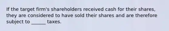 If the target firm's shareholders received cash for their shares, they are considered to have sold their shares and are therefore subject to ______ taxes.