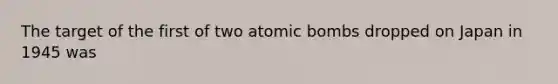 The target of the first of two atomic bombs dropped on Japan in 1945 was