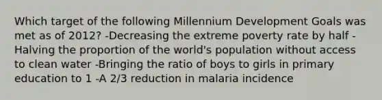 Which target of the following Millennium Development Goals was met as of 2012? -Decreasing the extreme poverty rate by half -Halving the proportion of the world's population without access to clean water -Bringing the ratio of boys to girls in primary education to 1 -A 2/3 reduction in malaria incidence