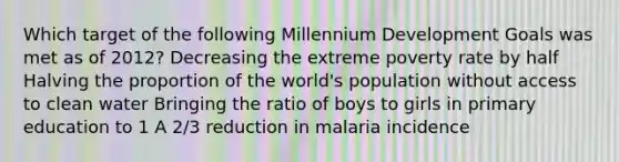 Which target of the following Millennium Development Goals was met as of 2012? Decreasing the extreme poverty rate by half Halving the proportion of the world's population without access to clean water Bringing the ratio of boys to girls in primary education to 1 A 2/3 reduction in malaria incidence