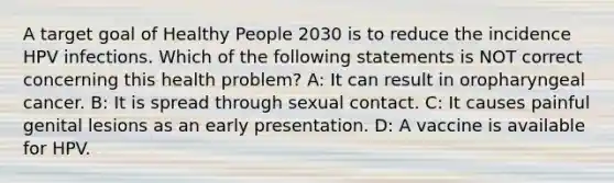A target goal of Healthy People 2030 is to reduce the incidence HPV infections. Which of the following statements is NOT correct concerning this health problem? A: It can result in oropharyngeal cancer. B: It is spread through sexual contact. C: It causes painful genital lesions as an early presentation. D: A vaccine is available for HPV.
