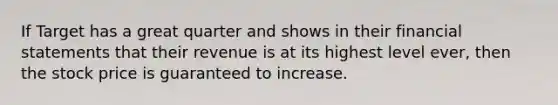 If Target has a great quarter and shows in their <a href='https://www.questionai.com/knowledge/kFBJaQCz4b-financial-statements' class='anchor-knowledge'>financial statements</a> that their revenue is at its highest level ever, then the stock price is guaranteed to increase.