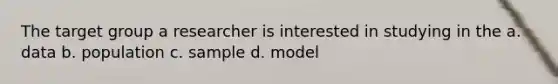 The target group a researcher is interested in studying in the a. data b. population c. sample d. model