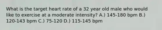 What is the target heart rate of a 32 year old male who would like to exercise at a moderate intensity? A.) 145-180 bpm B.) 120-143 bpm C.) 75-120 D.) 115-145 bpm