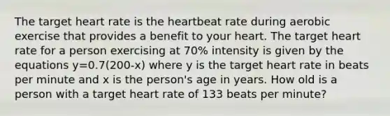 The target heart rate is the heartbeat rate during aerobic exercise that provides a benefit to your heart. The target heart rate for a person exercising at 70% intensity is given by the equations y=0.7(200-x) where y is the target heart rate in beats per minute and x is the person's age in years. How old is a person with a target heart rate of 133 beats per minute?