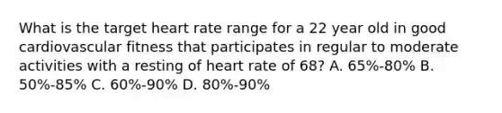 What is the target heart rate range for a 22 year old in good cardiovascular fitness that participates in regular to moderate activities with a resting of heart rate of 68? A. 65%-80% B. 50%-85% C. 60%-90% D. 80%-90%