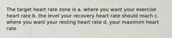 The target heart rate zone is a. where you want your exercise heart rate b. the level your recovery heart rate should reach c. where you want your resting heart rate d. your maximim heart rate