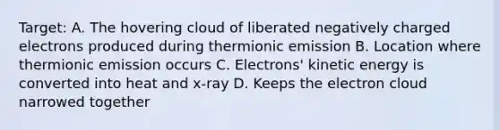 Target: A. The hovering cloud of liberated negatively charged electrons produced during thermionic emission B. Location where thermionic emission occurs C. Electrons' kinetic energy is converted into heat and x-ray D. Keeps the electron cloud narrowed together