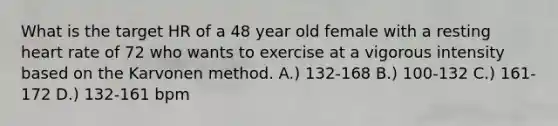 What is the target HR of a 48 year old female with a resting heart rate of 72 who wants to exercise at a vigorous intensity based on the Karvonen method. A.) 132-168 B.) 100-132 C.) 161-172 D.) 132-161 bpm