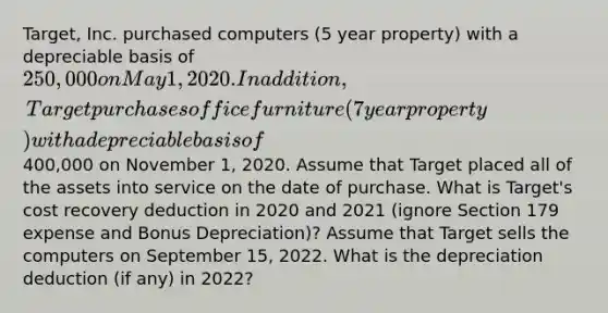 Target, Inc. purchased computers (5 year property) with a depreciable basis of 250,000 on May 1, 2020. In addition, Target purchases office furniture (7 year property) with a depreciable basis of400,000 on November 1, 2020. Assume that Target placed all of the assets into service on the date of purchase. What is Target's cost recovery deduction in 2020 and 2021 (ignore Section 179 expense and Bonus Depreciation)? Assume that Target sells the computers on September 15, 2022. What is the depreciation deduction (if any) in 2022?