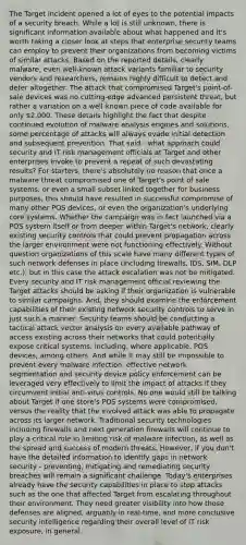 The Target incident opened a lot of eyes to the potential impacts of a security breach. While a lot is still unknown, there is significant information available about what happened and it's worth taking a closer look at steps that enterprise security teams can employ to prevent their organizations from becoming victims of similar attacks. Based on the reported details, clearly malware, even well-known attack variants familiar to security vendors and researchers, remains highly difficult to detect and deter altogether. The attack that compromised Target's point-of-sale devices was no cutting-edge advanced persistent threat, but rather a variation on a well-known piece of code available for only 2,000. These details highlight the fact that despite continued evolution of malware analysis engines and solutions, some percentage of attacks will always evade initial detection and subsequent prevention. That said - what approach could security and IT risk management officials at Target and other enterprises invoke to prevent a repeat of such devastating results? For starters, there's absolutely no reason that once a malware threat compromised one of Target's point of sale systems, or even a small subset linked together for business purposes, this should have resulted in successful compromise of many other POS devices, or even the organization's underlying core systems. Whether the campaign was in fact launched via a POS system itself or from deeper within Target's network, clearly existing security controls that could prevent propagation across the larger environment were not functioning effectively. Without question organizations of this scale have many different types of such network defenses in place (including firewalls, IDS, SIM, DLP etc.), but in this case the attack escalation was not be mitigated. Every security and IT risk management official reviewing the Target attacks should be asking if their organization is vulnerable to similar campaigns. And, they should examine the enforcement capabilities of their existing network security controls to serve in just such a manner. Security teams should be conducting a tactical attack vector analysis on every available pathway of access existing across their networks that could potentially expose critical systems, including, where applicable, POS devices, among others. And while it may still be impossible to prevent every malware infection, effective network segmentation and security device policy enforcement can be leveraged very effectively to limit the impact of attacks if they circumvent initial anti-virus controls. No one would still be talking about Target if one store's POS systems were compromised, versus the reality that the involved attack was able to propagate across its larger network. Traditional security technologies including firewalls and next generation firewalls will continue to play a critical role in limiting risk of malware infection, as well as the spread and success of modern threats. However, if you don't have the detailed information to identify gaps in network security - preventing, mitigating and remediating security breaches will remain a significant challenge. Today's enterprises already have the security capabilities in place to stop attacks such as the one that affected Target from escalating throughout their environment. They need greater visibility into how those defenses are aligned, arguably in real-time, and more conclusive security intelligence regarding their overall level of IT risk exposure, in general.