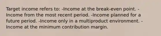 Target income refers to: -Income at the break-even point. -Income from the most recent period. -Income planned for a future period. -Income only in a multiproduct environment. -Income at the minimum contribution margin.