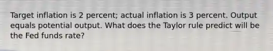 Target inflation is 2 percent; actual inflation is 3 percent. Output equals potential output. What does the Taylor rule predict will be the Fed funds rate?