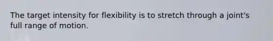 The target intensity for flexibility is to stretch through a joint's full range of motion.