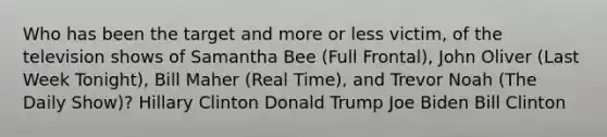 Who has been the target and more or less victim, of the television shows of Samantha Bee (Full Frontal), John Oliver (Last Week Tonight), Bill Maher (Real Time), and Trevor Noah (The Daily Show)? Hillary Clinton Donald Trump Joe Biden Bill Clinton