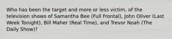 Who has been the target and more or less victim, of the television shows of Samantha Bee (Full Frontal), John Oliver (Last Week Tonight), Bill Maher (Real Time), and Trevor Noah (The Daily Show)?