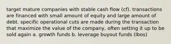 target mature companies with stable cash flow (cf). transactions are financed with small amount of equity and large amount of debt. specific operational cuts are made during the transaction that maximize the value of the company, often setting it up to be sold again a. growth funds b. leverage buyout funds (lbos)