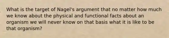 What is the target of Nagel's argument that no matter how much we know about the physical and functional facts about an organism we will never know on that basis what it is like to be that organism?