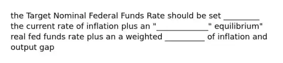 the Target Nominal Federal Funds Rate should be set _________ the current rate of inflation plus an "_____________" equilibrium" real fed funds rate plus an a weighted __________ of inflation and output gap