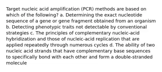 Target nucleic acid amplification (PCR) methods are based on which of the following? a. Determining the exact nucleotide sequence of a gene or gene fragment obtained from an organism b. Detecting phenotypic traits not detectable by conventional strategies c. The principles of complementary nucleic-acid hybridization and those of nucleic-acid replication that are applied repeatedly through numerous cycles d. The ability of two nucleic acid strands that have complementary base sequences to specifically bond with each other and form a double-stranded molecule