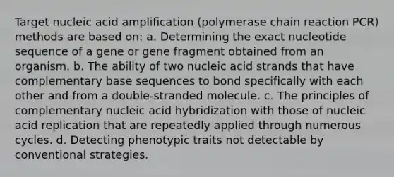 Target nucleic acid amplification (polymerase chain reaction PCR) methods are based on: a. Determining the exact nucleotide sequence of a gene or gene fragment obtained from an organism. b. The ability of two nucleic acid strands that have complementary base sequences to bond specifically with each other and from a double-stranded molecule. c. The principles of complementary nucleic acid hybridization with those of nucleic acid replication that are repeatedly applied through numerous cycles. d. Detecting phenotypic traits not detectable by conventional strategies.