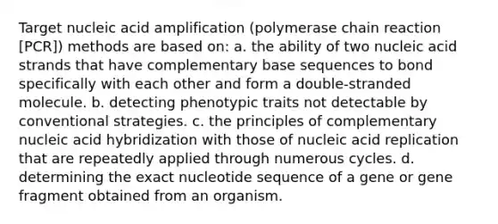 Target nucleic acid amplification (polymerase chain reaction [PCR]) methods are based on: a. the ability of two nucleic acid strands that have complementary base sequences to bond specifically with each other and form a double-stranded molecule. b. detecting phenotypic traits not detectable by conventional strategies. c. the principles of complementary nucleic acid hybridization with those of nucleic acid replication that are repeatedly applied through numerous cycles. d. determining the exact nucleotide sequence of a gene or gene fragment obtained from an organism.