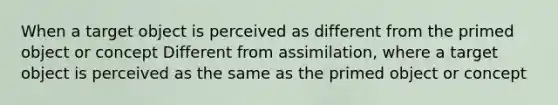 When a target object is perceived as different from the primed object or concept Different from assimilation, where a target object is perceived as the same as the primed object or concept