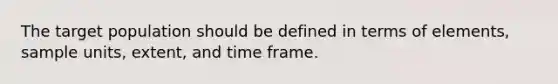The target population should be defined in terms of elements, sample units, extent, and time frame.