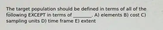 The target population should be defined in terms of all of the following EXCEPT in terms of ________. A) elements B) cost C) sampling units D) time frame E) extent