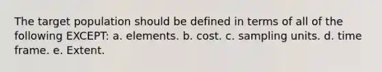 The target population should be defined in terms of all of the following EXCEPT: a. elements. b. cost. c. sampling units. d. time frame. e. Extent.