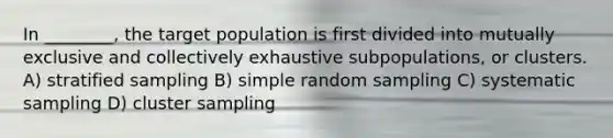 In ________, the target population is first divided into mutually exclusive and collectively exhaustive subpopulations, or clusters. A) stratified sampling B) simple random sampling C) systematic sampling D) cluster sampling