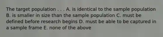 The target population . . . A. is identical to the sample population B. is smaller in size than the sample population C. must be defined before research begins D. must be able to be captured in a sample frame E. none of the above