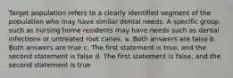 Target population refers to a clearly identified segment of the population who may have similar dental needs. A specific group such as nursing home residents may have needs such as dental infections or untreated root caries. a. Both answers are false b. Both answers are true c. The first statement is true, and the second statement is false d. The first statement is false, and the second statement is true