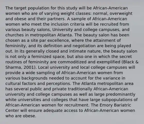 The target population for this study will be African-American women who are of varying weight classes: normal, overweight and obese and their partners. A sample of African-American women who meet the inclusion criteria will be recruited from various beauty salons, University and college campuses, and churches in metropolitan Atlanta. The beauty salon has been chosen as a site par excellence, where the attainment of femininity, and its definition and negotiation are being played out. In its generally closed and intimate nature, the beauty salon is not only a feminized space, but also one in which the secret routines of femininity are commoditized and exemplified (Black & Sharma, 2001). Local university and local college campuses will provide a wide sampling of African-American women from various backgrounds needed to account for the variance in cultural factors and perceptions. The Atlanta metropolitan area has several public and private traditionally African-American university and college campuses as well as large predominantly white universities and colleges that have large subpopulations of African-American women for recruitment. The Emory Bariatric Center will ensure adequate access to African-American women who are obese.