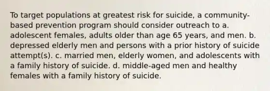 To target populations at greatest risk for suicide, a community-based prevention program should consider outreach to a. adolescent females, adults older than age 65 years, and men. b. depressed elderly men and persons with a prior history of suicide attempt(s). c. married men, elderly women, and adolescents with a family history of suicide. d. middle-aged men and healthy females with a family history of suicide.