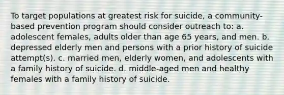 To target populations at greatest risk for suicide, a community-based prevention program should consider outreach to: a. adolescent females, adults older than age 65 years, and men. b. depressed elderly men and persons with a prior history of suicide attempt(s). c. married men, elderly women, and adolescents with a family history of suicide. d. middle-aged men and healthy females with a family history of suicide.