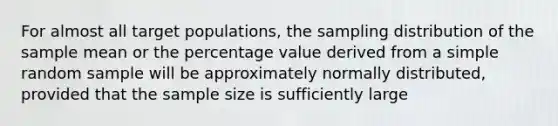 For almost all target populations, the sampling distribution of the sample mean or the percentage value derived from a simple random sample will be approximately normally distributed, provided that the sample size is sufficiently large