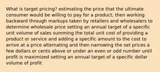 What is target pricing? estimating the price that the ultimate consumer would be willing to pay for a product, then working backward through markups taken by retailers and wholesalers to determine wholesale price setting an annual target of a specific unit volume of sales summing the total unit cost of providing a product or service and adding a specific amount to the cost to arrive at a price alternating and then narrowing the set prices a few dollars or cents above or under an even or odd number until profit is maximized setting an annual target of a specific dollar volume of profit