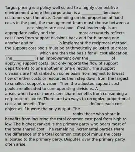 Target pricing is a policy well suited to a highly competitive environment where the corporation is a ___________ because customers set the price. Depending on the proportion of fixed costs in the pool, the management team must choose between a ___________ or a single-rate cost pool. Cost leadership is an appropriate policy and the ___________ most accurately reflects cost flows from support divisions back and forth among one another and to ___________. To implement the reciprocal method, the support cost pools must be arithmetically adjusted to create _________________, which are then the basis for all cost allocation. The ___________ is an improvement over the ___________ of applying support costs, but only reports the flow of support departments to one another in one direction. The support divisions are first ranked on some basis from highest to lowest flow of either costs or resources then step down from the largest to smallest support division. Then the adjusted support cost pools are allocated to core operating divisions. A ___________ arises when two or more users share benefits from consuming a corporate resource. There are two ways to recognize proportional cost and benefit. The ______________________ defines each cost object as if it were the only output. The ___________________________________ ranks those who share in benefits from incurring the total common cost pool from high to low. The highest ranked is the primary party who bears most of the total shared cost. The remaining incremental parties share the difference of the total common cost pool minus the costs allocated to the primary party. Disputes over the primary party often arise.