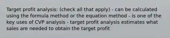 Target profit analysis: (check all that apply) - can be calculated using the formula method or the equation method - is one of the key uses of CVP analysis - target profit analysis estimates what sales are needed to obtain the target profit