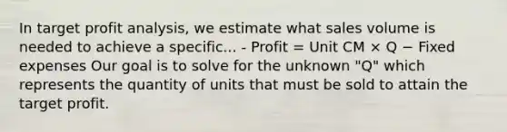 In target profit analysis, we estimate what sales volume is needed to achieve a specific... - Profit = Unit CM × Q − Fixed expenses Our goal is to solve for the unknown "Q" which represents the quantity of units that must be sold to attain the target profit.